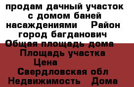 продам дачный участок с домом баней насаждениями. › Район ­ город багданович › Общая площадь дома ­ 24 › Площадь участка ­ 7 › Цена ­ 210 000 - Свердловская обл. Недвижимость » Дома, коттеджи, дачи продажа   